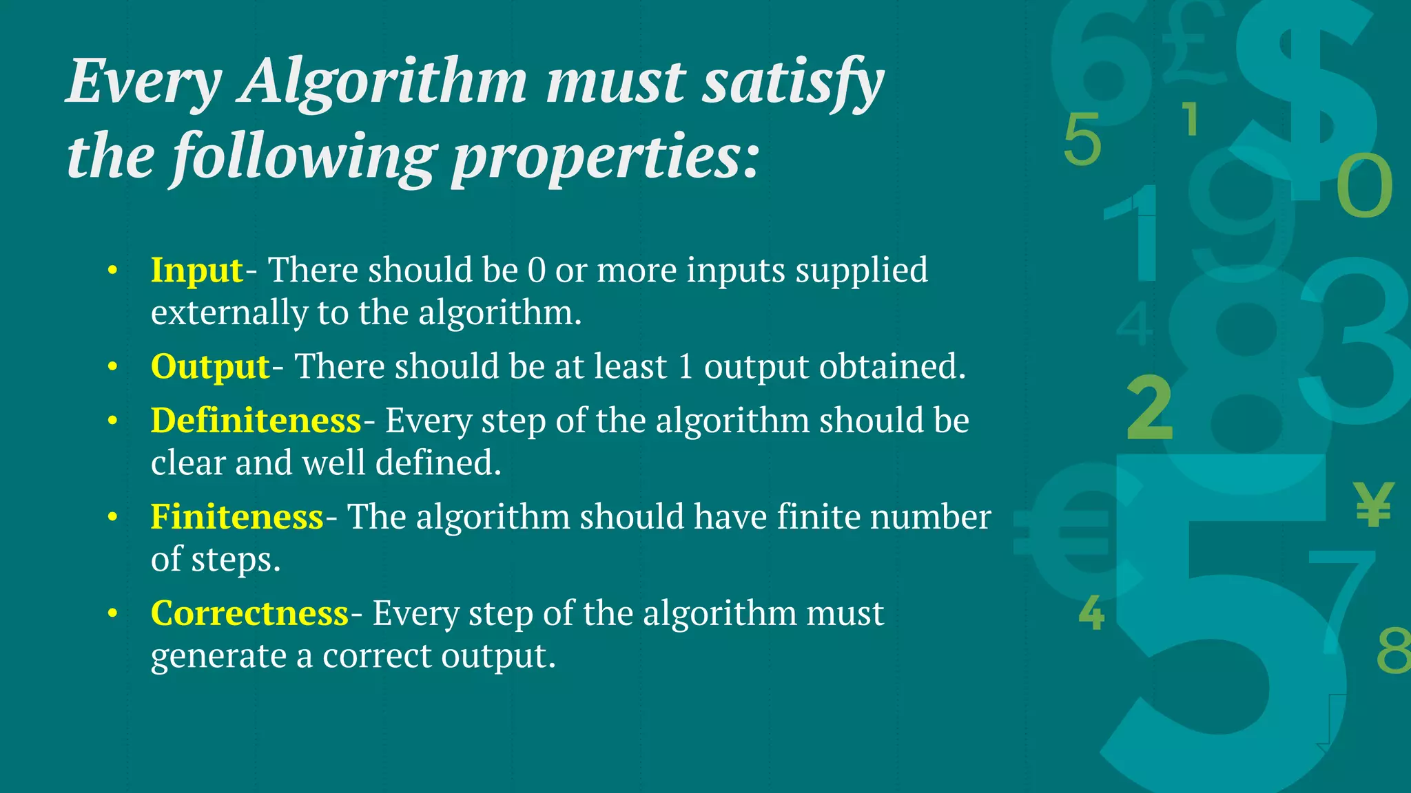 Every Algorithm must satisfy
the following properties:
• Input- There should be 0 or more inputs supplied
externally to the algorithm.
• Output- There should be at least 1 output obtained.
• Definiteness- Every step of the algorithm should be
clear and well defined.
• Finiteness- The algorithm should have finite number
of steps.
• Correctness- Every step of the algorithm must
generate a correct output.
 