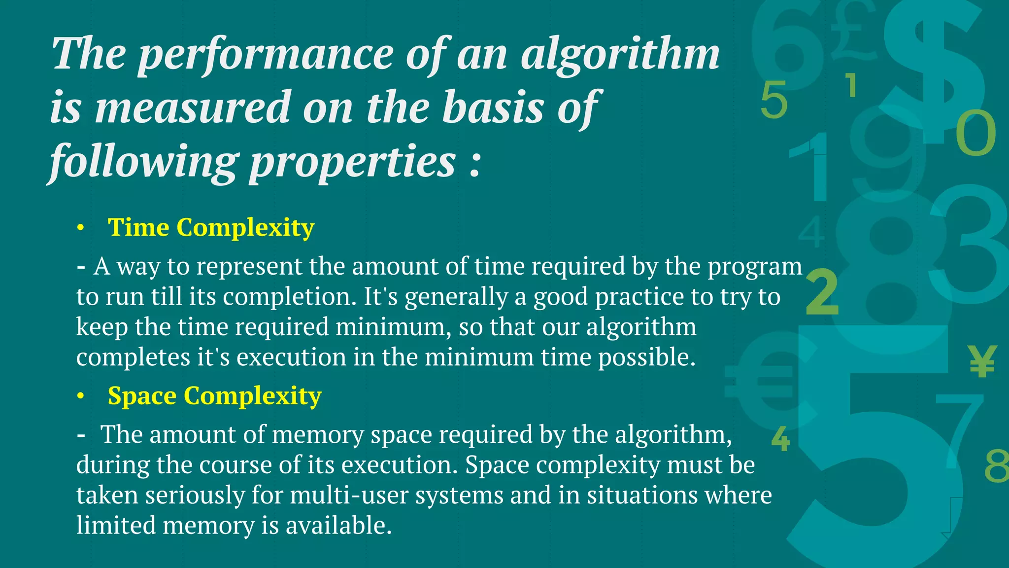 The performance of an algorithm
is measured on the basis of
following properties :
• Time Complexity
- A way to represent the amount of time required by the program
to run till its completion. It's generally a good practice to try to
keep the time required minimum, so that our algorithm
completes it's execution in the minimum time possible.
• Space Complexity
- The amount of memory space required by the algorithm,
during the course of its execution. Space complexity must be
taken seriously for multi-user systems and in situations where
limited memory is available.
 