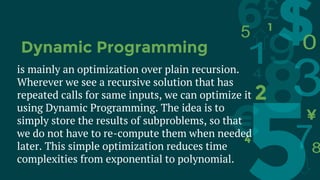 is mainly an optimization over plain recursion.
Wherever we see a recursive solution that has
repeated calls for same inputs, we can optimize it
using Dynamic Programming. The idea is to
simply store the results of subproblems, so that
we do not have to re-compute them when needed
later. This simple optimization reduces time
complexities from exponential to polynomial.
Dynamic Programming
 
