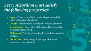 Every Algorithm must satisfy
the following properties:
• Input- There should be 0 or more inputs supplied
externally to the algorithm.
• Output- There should be at least 1 output obtained.
• Definiteness- Every step of the algorithm should be
clear and well defined.
• Finiteness- The algorithm should have finite number
of steps.
• Correctness- Every step of the algorithm must
generate a correct output.
 
