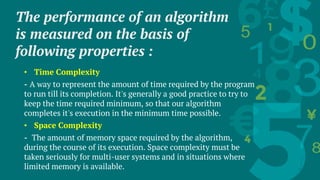 The performance of an algorithm
is measured on the basis of
following properties :
• Time Complexity
- A way to represent the amount of time required by the program
to run till its completion. It's generally a good practice to try to
keep the time required minimum, so that our algorithm
completes it's execution in the minimum time possible.
• Space Complexity
- The amount of memory space required by the algorithm,
during the course of its execution. Space complexity must be
taken seriously for multi-user systems and in situations where
limited memory is available.
 