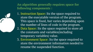 An algorithm generally requires space for
following components :
1. Instruction Space: Its the space required to
store the executable version of the program.
This space is fixed, but varies depending upon
the number of lines of code in the program.
2. Data Space: Its the space required to store all
the constants and variables(including
temporary variables) value.
3. Environment Space: Its the space required to
store the environment information needed to
resume the suspended function.
 