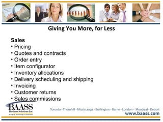 Giving You More, for Less
Sales
• Pricing
• Quotes and contracts
• Order entry
• Item configurator
• Inventory allocations
• Delivery scheduling and shipping
• Invoicing
• Customer returns
• Sales commissions
 