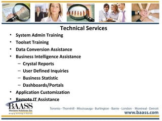 Technical Services
• System Admin Training
• Toolset Training
• Data Conversion Assistance
• Business Intelligence Assistance
– Crystal Reports
– User Defined Inquiries
– Business Statistic
– Dashboards/Portals
• Application Customization
• Remote IT Assistance
 