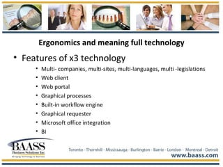 Ergonomics and meaning full technology
• Features of x3 technology
• Multi- companies, multi-sites, multi-languages, multi -legislations
• Web client
• Web portal
• Graphical processes
• Built-in workflow engine
• Graphical requester
• Microsoft office integration
• BI
 