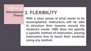 OBE as an
Theory
Educational 2. FLEXIBILITY
With a clear sense of what needs to be
accomplished, instructors will be able
to structure their lessons around the
student’s needs. OBE does not specify
a specific method of instruction, leaving
instructors free to teach their students
using any method.
 
