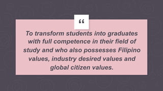 “
To transform students into graduates
with full competence in their field of
study and who also possesses Filipino
values, industry desired values and
global citizen values.
 