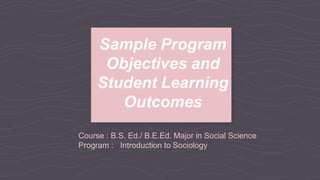 Course : B.S. Ed./ B.E.Ed. Major in Social Science
Program : Introduction to Sociology
Sample Program
Objectives and
Student Learning
Outcomes
 