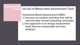Characteristics
of OBA (a) Use of Measurable Assessment Tools
Outcomes-Based Assessment (OBA)
 focuses on student activities that will be
relevant after formal schooling concludes
 the approach is to design assessment
tools that are measurable and less
abstract.
 