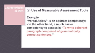 Characteristics
of OBA (a) Use of Measurable Assessment Tools
Example:
“Verbal Ability” is an abstract competency;
-on the other hand, a much easier
competency to assess is “To write coherent
paragraph composed of grammatically
correct sentences.”
 