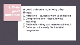 1. Write
good
outcomes
A good outcome is, among other
things:
Attractive – students want to achieve it
Comprehensible – they know its
meaning
Attainable – they can learn to achieve it
Coherent – it clearly fits into their
programme
 