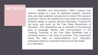 METHODS McMillan and Schumacher (1997) contend that
research design is a plan for selecting subjects, research
sites and data collection procedures to answer the research
questions. Hence, the researchers have used the qualitative
research design to capture relevant information. Consent for
the study was given by the Free State Department of
Education. The researchers are an educator in the learning
area of language, literacy and communication in the
Thabong Township in the Free State Goldfields and a
university lecturer in the field of education. The researchers
chose the roles of insider-observer (LLC educator),
participant observer (university lecturer) and interviewer
(LLC educator).
 