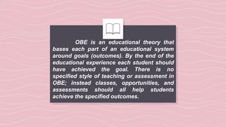 OBE is an educational theory that
bases each part of an educational system
around goals (outcomes). By the end of the
educational experience each student should
have achieved the goal. There is no
specified style of teaching or assessment in
OBE; instead classes, opportunities, and
assessments should all help students
achieve the specified outcomes.
 