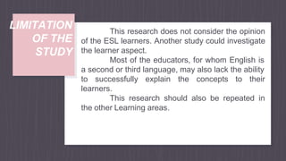 LIMITATION
OF THE
STUDY
This research does not consider the opinion
of the ESL learners. Another study could investigate
the learner aspect.
Most of the educators, for whom English is
a second or third language, may also lack the ability
to successfully explain the concepts to their
learners.
This research should also be repeated in
the other Learning areas.
 