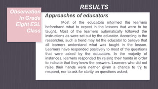 Approaches of educators
Most of the educators informed the learners
beforehand what to expect in the lessons that were to be
taught. Most of the learners automatically followed the
instructions as were set out by the educator. According to the
researcher, such a trend may let the educator to believe that
all learners understand what was taught in the lesson.
Learners have responded positively to most of the questions
that were asked by the educators. In the majority of
instances, learners responded by raising their hands in order
to indicate that they know the answers. Learners who did not
raise their hands were neither given a chance to try to
respond, nor to ask for clarity on questions asked.
RESULTS
Observation
in Grade
Eight ESL
Class
 