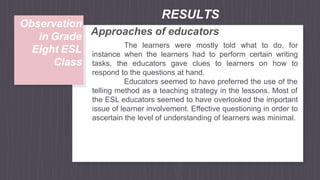 Approaches of educators
The learners were mostly told what to do, for
instance when the learners had to perform certain writing
tasks, the educators gave clues to learners on how to
respond to the questions at hand.
Educators seemed to have preferred the use of the
telling method as a teaching strategy in the lessons. Most of
the ESL educators seemed to have overlooked the important
issue of learner involvement. Effective questioning in order to
ascertain the level of understanding of learners was minimal.
RESULTS
Observation
in Grade
Eight ESL
Class
 