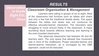 Learners were sitting in groups of six to eight. Most
of the classrooms had furniture such as tables and chairs
and only a few had the traditional double desks. The space
between the tables and desks was not conducive for
effective educator-learner interaction. The educators were
struggling to move around freely in the classroom. A major
stumbling block towards effective teaching and learning is
the over-crowded classrooms.
The observed classrooms had between 40 and 60
learners each. The only space that allowed free movement
was in front of the chalkboard. Proper educator-learner and
learner-learner interaction, as is envisaged by the OBE
approach, could not be executed.
RESULTS
Observation
Classroom Organization & Management
in Grade
Eight ESL
Class
 