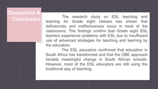 Discussion &
Conclusion learning
deficiencies and ineffectiveness occur in most of
The research study on ESL teaching and
for Grade eight classes has shown that
the
classrooms. The findings confirm that Grade eight ESL
learners experience problems with ESL due to insufficient
use of advanced strategies for teaching and learning by
the educators.
The ESL educators confirmed that education in
South Africa has transformed and that the OBE approach
heralds meaningful change in South African schools.
However, most of the ESL educators are still using the
traditional way of teaching.
 