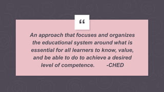 “
An approach that focuses and organizes
the educational system around what is
essential for all learners to know, value,
and be able to do to achieve a desired
level of competence. -CHED
 