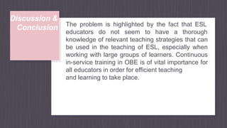 Discussion &
Conclusion The problem is highlighted by the fact that ESL
educators do not seem to have a thorough
knowledge of relevant teaching strategies that can
be used in the teaching of ESL, especially when
working with large groups of learners. Continuous
in-service training in OBE is of vital importance for
all educators in order for efficient teaching
and learning to take place.
 