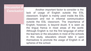 Discussion &
Conclusion Another important factor to consider is the
lack of usage of English outside the ESL
classroom. English is mainly used inside the ESL
classroom and not in informal communication
outside the ESL classroom. The importance of
English, however, is beyond doubt. It is seen as
the lingua franca in most areas of the world.
Although English is not the first language of either
the learners or the educators in most of the schools
in this study, educators should take it upon
themselves to promote the usage of English in all
spheres of the school.
 