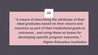 “
“A means of describing the attributes of their
ideal graduates based on their visions and
missions as part of their institutional goals or
outcomes , and using these as bases for
developing specific program outcomes.”
-Higher Education Institution
 