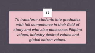 “To transform students into graduates
with full competence in their field of
study and who also possesses Filipino
values, industry desired values and
global citizen values.
 