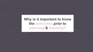 Why is it important to know
the outcomes prior to
planning & teaching?
 