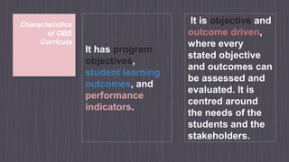 Characteristics
of OBE
Curricula
It has program
objectives,
student learning
outcomes, and
performance
indicators.
It is objective and
outcome driven,
where every
stated objective
and outcomes can
be assessed and
evaluated. It is
centred around
the needs of the
students and the
stakeholders.
 