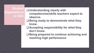 Student
Expectations
in OBA
Understanding clearly with
competencies/skills teachers expect to
observe.
Being ready to demonstrate what they
know.
Accepting responsibility for what they
don’t know.
Being prepared to continue achieving and
reaching high performance
 