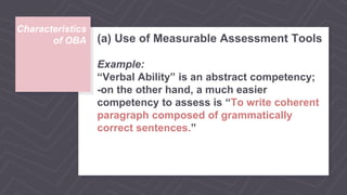 Characteristics
of OBA (a) Use of Measurable Assessment Tools
Example:
“Verbal Ability” is an abstract competency;
-on the other hand, a much easier
competency to assess is “To write coherent
paragraph composed of grammatically
correct sentences.”
 