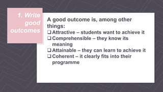 1. Write
good
outcomes
A good outcome is, among other
things:
Attractive – students want to achieve it
Comprehensible – they know its
meaning
Attainable – they can learn to achieve it
Coherent – it clearly fits into their
programme
 