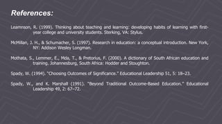 References:
Leamnson, R. (1999). Thinking about teaching and learning: developing habits of learning with first-
year college and university students. Sterking, VA: Stylus.
McMillan, J. H., & Schumacher, S. (1997). Research in education: a conceptual introduction. New York,
NY: Addison Wesley Longman.
Mothata, S., Lemmer, E., Mda, T., & Pretorius, F. (2000). A dictionary of South African education and
training. Johannesburg, South Africa: Hodder and Stoughton.
Spady, W. (1994). “Choosing Outcomes of Significance.” Educational Leadership 51, 5: 18–23.
Spady, W., and K. Marshall (1991). “Beyond Traditional Outcome-Based Education.” Educational
Leadership 49, 2: 67–72.
 