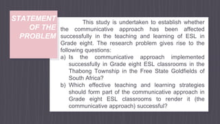 STATEMENT
OF THE
PROBLEM
This study is undertaken to establish whether
the communicative approach has been affected
successfully in the teaching and learning of ESL in
Grade eight. The research problem gives rise to the
following questions:
a) Is the communicative approach implemented
successfully in Grade eight ESL classrooms in the
Thabong Township in the Free State Goldfields of
South Africa?
b) Which effective teaching and learning strategies
should form part of the communicative approach in
Grade eight ESL classrooms to render it (the
communicative approach) successful?
 