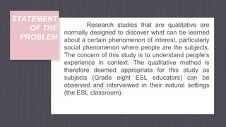 STATEMENT
OF THE
PROBLEM
Research studies that are qualitative are
normally designed to discover what can be learned
about a certain phenomenon of interest, particularly
social phenomenon where people are the subjects.
The concern of this study is to understand people’s
experience in context. The qualitative method is
therefore deemed appropriate for this study as
subjects (Grade eight ESL educators) can be
observed and interviewed in their natural settings
(the ESL classroom).
 