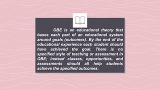 OBE is an educational theory that
bases each part of an educational system
around goals (outcomes). By the end of the
educational experience each student should
have achieved the goal. There is no
specified style of teaching or assessment in
OBE; instead classes, opportunities, and
assessments should all help students
achieve the specified outcomes.
 