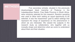 METHODS Five secondary schools, situated in the previously
disadvantaged black township of Thabong in the
Lejweleputswa District, Free State Province in South Africa,
were randomly selected for this research. Random sampling
was used to allow each setting an equal opportunity to be
selected. It was the researchers’ goal to select settings that
represent the range of experience on the phenomenon in
which we are interested. We viewed the subjects in the
research study as collaborators, who together with us
mutually shape and determine what we come to understand
about them and their situation.
 