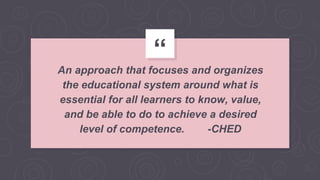 “
An approach that focuses and organizes
the educational system around what is
essential for all learners to know, value,
and be able to do to achieve a desired
level of competence. -CHED
 