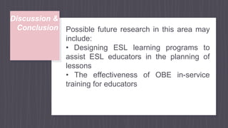 Discussion &
Conclusion Possible future research in this area may
include:
• Designing ESL learning programs to
assist ESL educators in the planning of
lessons
• The effectiveness of OBE in-service
training for educators
 