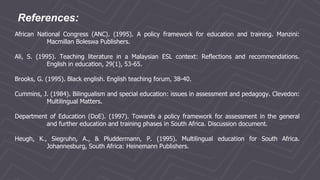 References:
African National Congress (ANC). (1995). A policy framework for education and training. Manzini:
Macmillan Boleswa Publishers.
Ali, S. (1995). Teaching literature in a Malaysian ESL context: Reflections and recommendations.
English in education, 29(1), 53-65.
Brooks, G. (1995). Black english. English teaching forum, 38-40.
Cummins, J. (1984). Bilingualism and special education: issues in assessment and pedagogy. Clevedon:
Multilingual Matters.
Department of Education (DoE). (1997). Towards a policy framework for assessment in the general
and further education and training phases in South Africa. Discussion document.
Heugh, K., Siegruhn, A., & Pluddermann, P. (1995). Multilingual education for South Africa.
Johannesburg, South Africa: Heinemann Publishers.
 