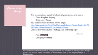 Presentation
design
This presentations uses the following typographies and colors:
▹ Titles: Playfair display
▹ Body copy: Tinos
You can download the fonts on this page:
https://www.google.com/fonts/#UsePlace:use/Collection:Playfair+Display:400,70
0,400italic,700italic|Tinos:400,700,400italic,700italic
Click on the “arrow button” that appears on the top right
▹ Pink #ecc1c8
▹ Dark gray #4d4a56
You don’t need to keep this slide in your presentation. It’s only here to serve you as a design
guide if you need to create new slides or download the fonts to edit the presentation in
 