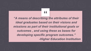 ““A means of describing the attributes of their
ideal graduates based on their visions and
missions as part of their institutional goals or
outcomes , and using these as bases for
developing specific program outcomes.”
-Higher Education Institution
 