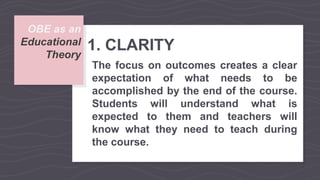 OBE as an
Educational
Theory
1. CLARITY
The focus on outcomes creates a clear
expectation of what needs to be
accomplished by the end of the course.
Students will understand what is
expected to them and teachers will
know what they need to teach during
the course.
 