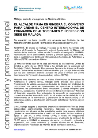 comunicaciónyprensamunicipal
Málaga, sede de una agencia de Naciones Unidas
EL ALCALDE FIRMA EN GINEBRA EL CONVENIO
PARA CREAR EL CENTRO INTERNACIONAL DE
FORMACIÓN DE AUTORIDADES Y LÍDERES CON
SEDE EN MÁLAGA
Su creación se hace posible por acuerdo con Instituto de las
Naciones Unidas para la Formación e Investigación (UNITAR)
13/03/2018.- El alcalde de Málaga, Francisco de la Torre, ha firmado esta
mañana el Convenio de Cooperación entre el Ayuntamiento de Málaga y el
Instituto de las Naciones Unidas para la Formación e Investigación (UNITAR),
representado por el Subsecretario General y Director Ejecutivo, Nikhil Seth,
para el establecimiento del Centro Internacional de Formación de Autoridades y
Líderes (CIFAL) con sede en Málaga.
La firma ha tenido lugar en la sede del Palacio de las Naciones Unidas de
Ginebra a partir de las 14.00 horas y ha contado con la presencia del
Embajador Victorio Redondo, Representante Permanente Adjunto de España
ante la Oficina de las Naciones Unidas en Ginebra y el concejal Julio Andrade
que ha sido nombrado miembro asociado de Unitar y director del Centro
Internacional de Formación de Autoridades y Líderes (CIFAL).
Mediante este convenio se crea el Centro Internacional de Formación de
Autoridades y Líderes (CIFAL Málaga) como proyecto que acoge el
Ayuntamiento de Málaga, con sede en la ciudad de Málaga con el objetivo de
proporcionar una gama de oportunidades de aprendizaje y facilitar el
intercambio de conocimientos entre funcionarios y líderes europeos para
fortalecer, capacidades, mejorar el proceso de toma de decisiones y fomentar
el desarrollo sostenible. Las actividades de desarrollo de capacidades se
concentrarán en las áreas de inclusión social (mejora de la calidad de vida y
fortalecimiento de la convivencia y prevención de la radicalización), y en
gobernanza urbana y planificación (planificación estratégica y turismo para el
desarrollo).
CIFAL Málaga acogerá y organizará enseñanzas relacionadas con las áreas
establecidas; acontecimientos nacionales, regionales e internacionales
relacionados con el papel de las autoridades locales para alcanzar objetivos
globales de desarrollo sostenible a nivel local; intercambio de conocimientos y
apoyo a UNITAR, a otros centros CIFAL; y visitas de delegaciones
internacionales. El Ayuntamiento proporcionará anualmente la cantidad de
30.000 euros a UNITAR en concepto de ayuda, coordinación, vigilancia y
supervisión, así como asistencia y consejo técnico en el desarrollo,
implementación y realización de informes de las actividades del CIFAL.
www.malaga.eu Tfno. Información municipal: 010 ó +34 951 926 010
 