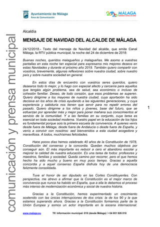 www.malaga.eu Tlf. Información municipal: 010 (desde Málaga) / +34 951 926 010
1
comunicaciónyprensamunicipal
Alcaldía
MENSAJE DE NAVIDAD DEL ALCALDE DE MÁLAGA
24/12/2018.- Texto del mensaje de Navidad del alcalde, que emite Canal
Málaga, la RTV pública municipal, la noche del 24 de diciembre de 2018:
Buenas noches, queridos malagueños y malagueñas. Me asomo a vuestras
pantallas en esta noche tan especial para expresaros mis mejores deseos en
estas Navidades y durante el próximo año 2019. También quiero compartir con
vosotros, brevemente, algunas reflexiones sobre nuestra ciudad, sobre nuestro
país y sobre nuestra sociedad en general.
En estos días de encuentro con vuestros seres queridos, quiero
desearos todo lo mejor, y lo hago con especial afecto y cercanía para aquellos
que tengáis algún problema, sea de salud, sea económico o incluso de
cohesión familiar. Deseo, de todo corazón, que esos problemas se superen.
Quiero dirigirme a los mayores de nuestra ciudad, cuya aportación ha sido
decisiva en los años de crisis ayudando a las siguientes generaciones, y cuya
experiencia y sabiduría nos tienen que servir para no repetir errores del
pasado. Quiero dirigirme a los niños y jóvenes, base del futuro, que se
esfuerzan por aprender más y mejor para poner mañana sus conocimientos al
servicio de la comunidad. Y a las familias en su conjunto, cuya tarea es
esencial en toda sociedad moderna. Vuestro papel en la educación de los hijos
es fundamental porque sois la primera escuela de convivencia. A quienes venís
desde fuera de Málaga, desde fuera de Andalucía o desde fuera de España, y
venís a convivir con nosotros: sed bienvenidos a esta ciudad acogedora y
maravillosa. A todos, muchísimas felicidades.
Hace pocos días hemos celebrado 40 años de la Constitución de 1978,
Constitución del consenso y la concordia. Quedan muchos objetivos por
conseguir aún. El más importante es reducir a cero el abandono escolar y
mejorar la calidad de nuestra educación. Es una tarea de todos: profesores y
maestros, familias y sociedad. Queda camino por recorrer, pero el que hemos
hecho ha sido mucho y bueno en muy poco tiempo. Gracias a aquella
concordia y a aquel consenso España disfruta hoy de una democracia
felizmente consolidada.
Tuve el honor de ser diputado en las Cortes Constituyentes. Con
perspectiva, me atrevo a afirmar que la Constitución es el mejor marco de
convivencia que nunca ha habido en España, que a ella le debemos el proceso
más intenso de modernización económica y social de nuestra historia.
Gracias a la Constitución, hemos experimentado un crecimiento
sostenido con las únicas interrupciones de dos crisis: la de los 90 y la que
estamos superando ahora. Gracias a la Constitución formamos parte de la
Unión Europea y somos un actor importante en la escena internacional.
 