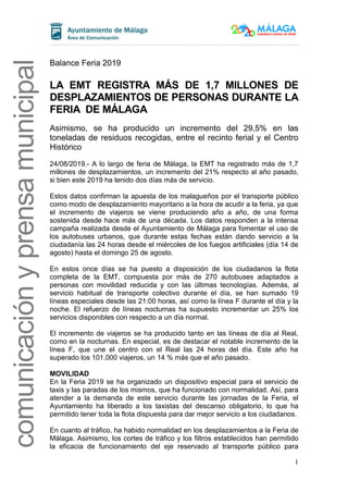 1
comunicaciónyprensamunicipal
Balance Feria 2019
LA EMT REGISTRA MÁS DE 1,7 MILLONES DE
DESPLAZAMIENTOS DE PERSONAS DURANTE LA
FERIA DE MÁLAGA
Asimismo, se ha producido un incremento del 29,5% en las
toneladas de residuos recogidas, entre el recinto ferial y el Centro
Histórico
24/08/2019.- A lo largo de feria de Málaga, la EMT ha registrado más de 1,7
millones de desplazamientos, un incremento del 21% respecto al año pasado,
si bien este 2019 ha tenido dos días más de servicio.
Estos datos confirman la apuesta de los malagueños por el transporte público
como modo de desplazamiento mayoritario a la hora de acudir a la feria, ya que
el incremento de viajeros se viene produciendo año a año, de una forma
sostenida desde hace más de una década. Los datos responden a la intensa
campaña realizada desde el Ayuntamiento de Málaga para fomentar el uso de
los autobuses urbanos, que durante estas fechas están dando servicio a la
ciudadanía las 24 horas desde el miércoles de los fuegos artificiales (día 14 de
agosto) hasta el domingo 25 de agosto.
En estos once días se ha puesto a disposición de los ciudadanos la flota
completa de la EMT, compuesta por más de 270 autobuses adaptados a
personas con movilidad reducida y con las últimas tecnologías. Además, al
servicio habitual de transporte colectivo durante el día, se han sumado 19
líneas especiales desde las 21:00 horas, así como la línea F durante el día y la
noche. El refuerzo de líneas nocturnas ha supuesto incrementar un 25% los
servicios disponibles con respecto a un día normal.
El incremento de viajeros se ha producido tanto en las líneas de día al Real,
como en la nocturnas. En especial, es de destacar el notable incremento de la
línea F, que une el centro con el Real las 24 horas del día. Este año ha
superado los 101.000 viajeros, un 14 % más que el año pasado.
MOVILIDAD
En la Feria 2019 se ha organizado un dispositivo especial para el servicio de
taxis y las paradas de los mismos, que ha funcionado con normalidad. Así, para
atender a la demanda de este servicio durante las jornadas de la Feria, el
Ayuntamiento ha liberado a los taxistas del descanso obligatorio, lo que ha
permitido tener toda la flota dispuesta para dar mejor servicio a los ciudadanos.
En cuanto al tráfico, ha habido normalidad en los desplazamientos a la Feria de
Málaga. Asimismo, los cortes de tráfico y los filtros establecidos han permitido
la eficacia de funcionamiento del eje reservado al transporte público para
 