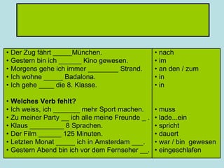 • Der Zug fährt _____München.
• Gestern bin ich ______ Kino gewesen.
• Morgens gehe ich immer ________ Strand.
• Ich wohne _____ Badalona.
• Ich gehe ____ die 8. Klasse.
• Welches Verb fehlt?
• Ich weiss, ich _______ mehr Sport machen.
• Zu meiner Party __ ich alle meine Freunde _ .
• Klaus _________ 8 Sprachen.
• Der Film ______ 125 Minuten.
• Letzten Monat _____ ich in Amsterdam ___.
• Gestern Abend bin ich vor dem Fernseher __.
• nach
• im
• an den / zum
• in
• in
• muss
• lade...ein
• spricht
• dauert
• war / bin gewesen
• eingeschlafen
 