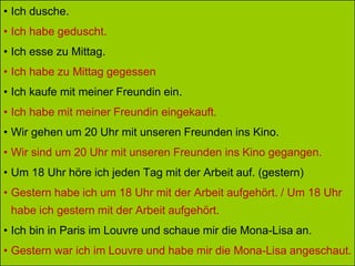 • Ich dusche.
• Ich habe geduscht.
• Ich esse zu Mittag.
• Ich habe zu Mittag gegessen
• Ich kaufe mit meiner Freundin ein.
• Ich habe mit meiner Freundin eingekauft.
• Wir gehen um 20 Uhr mit unseren Freunden ins Kino.
• Wir sind um 20 Uhr mit unseren Freunden ins Kino gegangen.
• Um 18 Uhr höre ich jeden Tag mit der Arbeit auf. (gestern)
• Gestern habe ich um 18 Uhr mit der Arbeit aufgehört. / Um 18 Uhr
habe ich gestern mit der Arbeit aufgehört.
• Ich bin in Paris im Louvre und schaue mir die Mona-Lisa an.
• Gestern war ich im Louvre und habe mir die Mona-Lisa angeschaut.
 