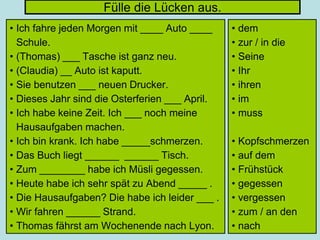 Fülle die Lücken aus.
• Ich fahre jeden Morgen mit ____ Auto ____
Schule.
• (Thomas) ___ Tasche ist ganz neu.
• (Claudia) __ Auto ist kaputt.
• Sie benutzen ___ neuen Drucker.
• Dieses Jahr sind die Osterferien ___ April.
• Ich habe keine Zeit. Ich ___ noch meine
Hausaufgaben machen.
• Ich bin krank. Ich habe _____schmerzen.
• Das Buch liegt ______ ______ Tisch.
• Zum ________ habe ich Müsli gegessen.
• Heute habe ich sehr spät zu Abend _____ .
• Die Hausaufgaben? Die habe ich leider ___ .
• Wir fahren ______ Strand.
• Thomas fährst am Wochenende nach Lyon.
• dem
• zur / in die
• Seine
• Ihr
• ihren
• im
• muss
• Kopfschmerzen
• auf dem
• Frühstück
• gegessen
• vergessen
• zum / an den
• nach
 