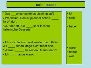 sein - haben
* Das ___unser schönes Lieblingscafé.
x Wahnsinn! Das ist ja super schön. ____
ihr oft dort.
*Ja, sehr oft. Sie ____ sehr leckere
italienische Desserts.
x Ich möchte auch mal wieder nach Italien.
Wir ____ schon lange nicht mehr dort.
* Warum _____ ihr keinen Urlaub mehr?
x Ich ____ lange krank.
• ist
• seid
• haben
• waren
• hattet
• war
 